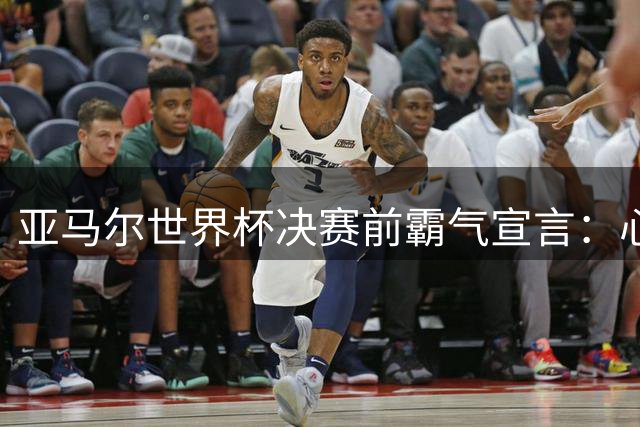亚马尔世界杯决赛前霸气宣言：心中只有夺冠信念