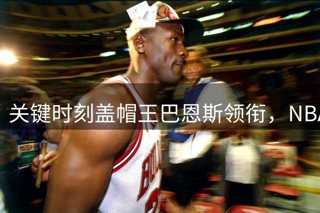 关键时刻盖帽王巴恩斯领衔，NBA五大球星7次封堵并列第二