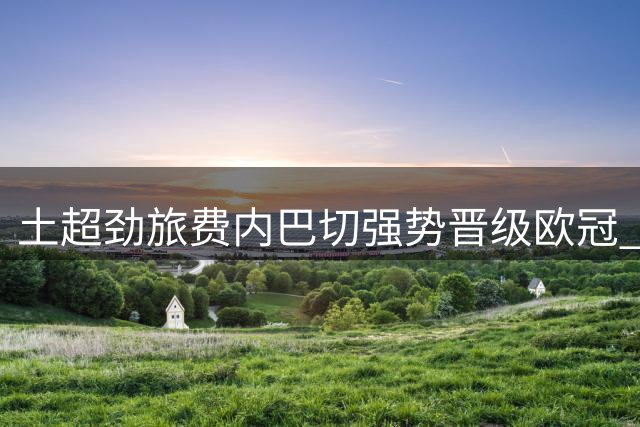 土超劲旅费内巴切强势晋级欧冠 今夏引援打造豪华阵容