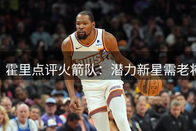 霍里点评火箭队：潜力新星需老将引领 范弗利特斯马特成关键