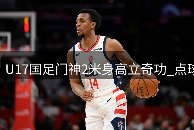 U17国足门神2米身高立奇功 点球大战双扑点率队挺进巅峰对决